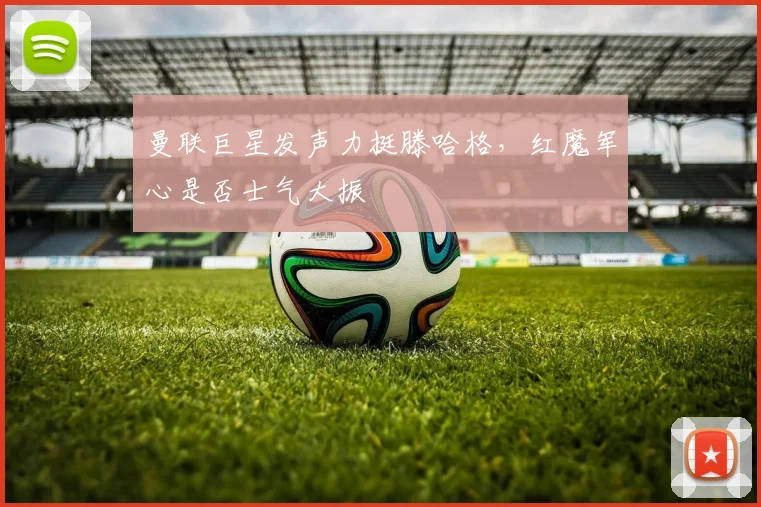 曼联巨星发声力挺滕哈格，红魔军心是否士气大振