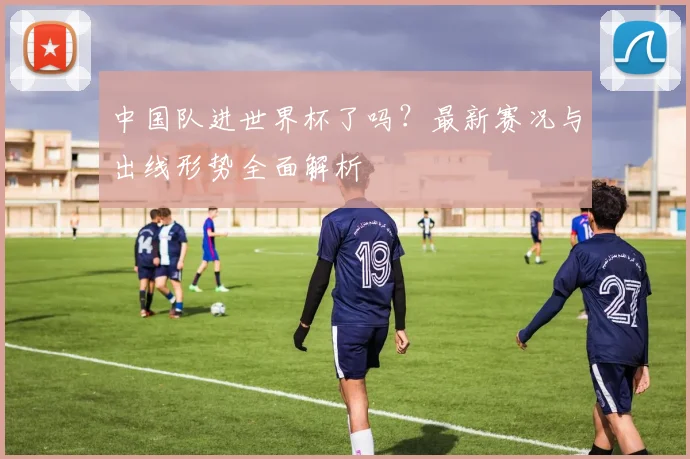 中国队进世界杯了吗？最新赛况与出线形势全面解析