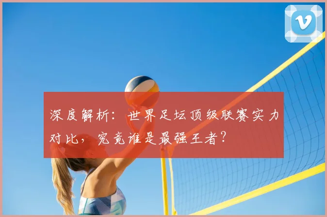深度解析：世界足坛顶级联赛实力对比，究竟谁是最强王者？