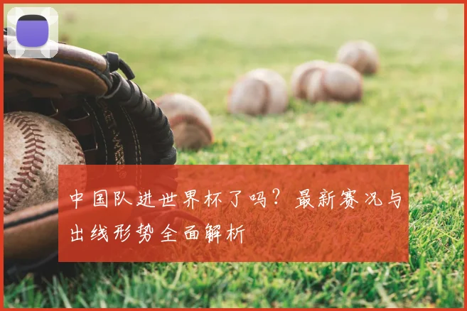 中国队进世界杯了吗？最新赛况与出线形势全面解析