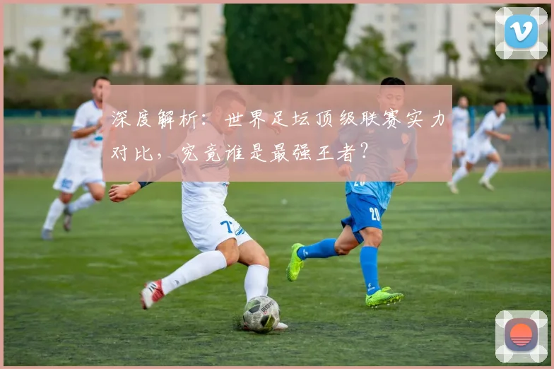 深度解析：世界足坛顶级联赛实力对比，究竟谁是最强王者？