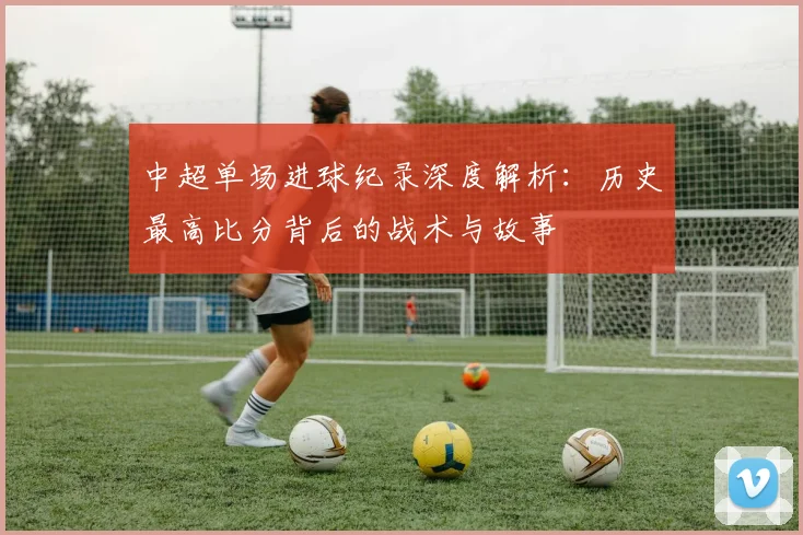 中超单场进球纪录深度解析：历史最高比分背后的战术与故事