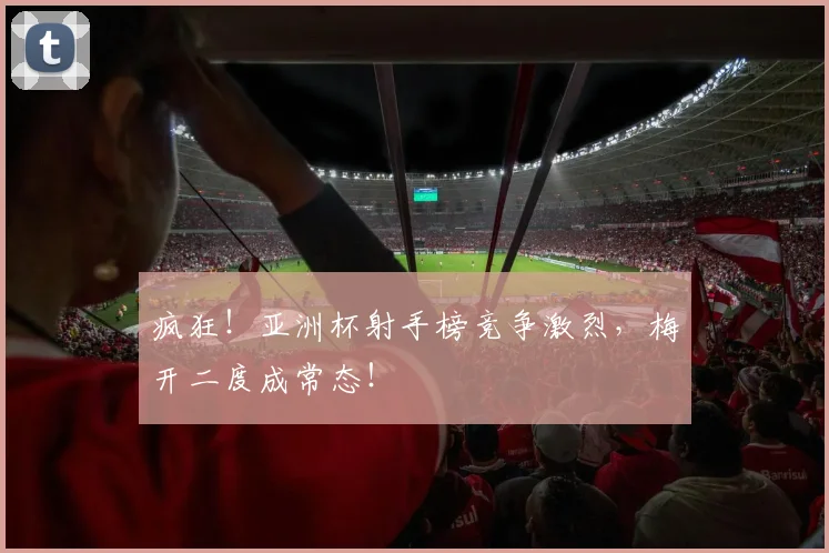疯狂！亚洲杯射手榜竞争激烈，梅开二度成常态！