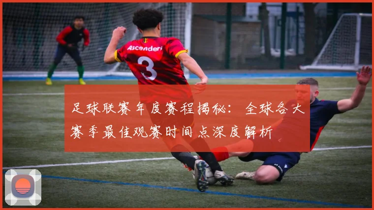 足球联赛年度赛程揭秘：全球各大赛季最佳观赛时间点深度解析