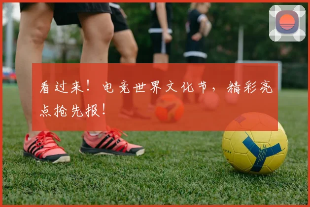 看过来！电竞世界文化节，精彩亮点抢先报！