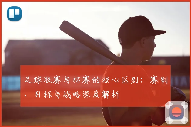 足球联赛与杯赛的核心区别：赛制、目标与战略深度解析
